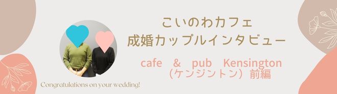 こいのわカフェ成婚カップルインタビュー cafe & pub Kensington （ケンジントン）前編